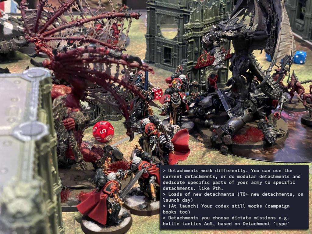 >Detachments work differently. You can use the current detachments, or do modular detachments and dedicate specific parts of your army to specific detachments. like 9th. >Loads of new detachments (70+ new detachments, on launch day) >(At launch) Your codex still works (campaign books too) >Detachments you choose dictate missions e.g. battle tactics AoS, based on Detachment 'type'