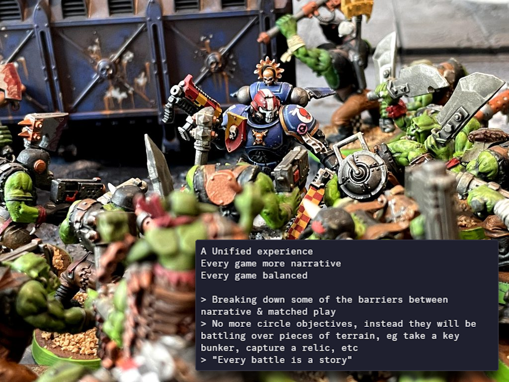 A Unified experience. Every game more narrative. Every game balanced. >Breaking down some of the barriers between narrative & matched play >No more circle objectives, instead they will be battling over pieces of terrain, eg take a key bunker, capture a relic, etc >"Every battle is a story"
